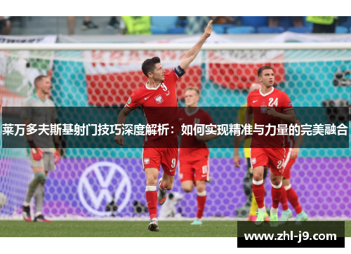 莱万多夫斯基射门技巧深度解析:如何实现精准与力量的完美融合 莱万多夫斯基射门技巧深度解析:如何实现精准与力量的完美融合