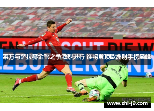 莱万与萨拉赫金靴之争激烈进行 谁将登顶欧洲射手榜巅峰 莱万与萨拉赫金靴之争激烈进行 谁将登顶欧洲射手榜巅峰