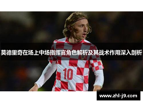 莫德里奇在场上中场指挥官角色解析及其战术作用深入剖析 莫德里奇在场上中场指挥官角色解析及其战术作用深入剖析
