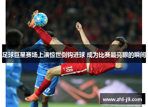 足球巨星赛场上演惊世倒钩进球 成为比赛最亮眼的瞬间