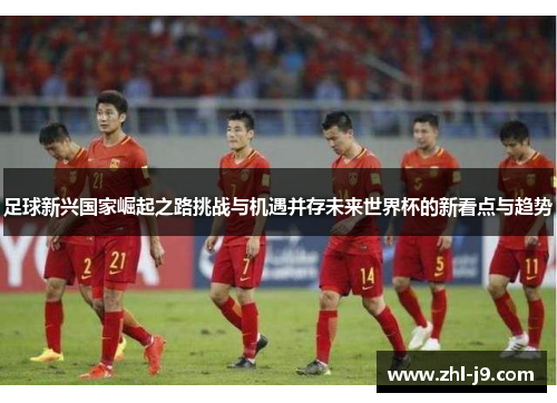 足球新兴国家崛起之路挑战与机遇并存未来世界杯的新看点与趋势 足球新兴国家崛起之路挑战与机遇并存未来世界杯的新看点与趋势