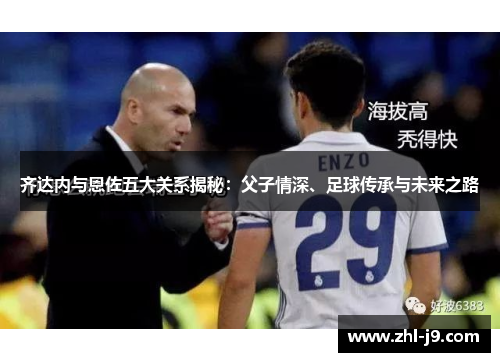 齐达内与恩佐五大关系揭秘：父子情深、足球传承与未来之路