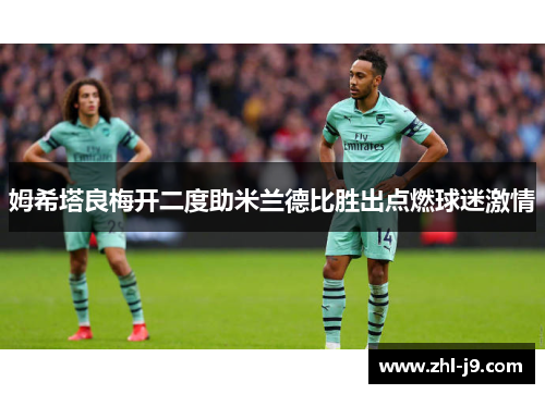 姆希塔良梅开二度助米兰德比胜出点燃球迷激情