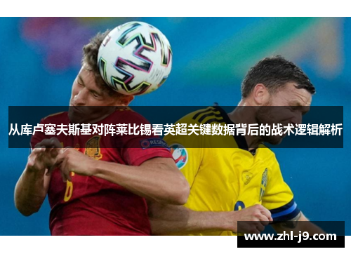 从库卢塞夫斯基对阵莱比锡看英超关键数据背后的战术逻辑解析