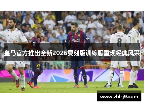 皇马官方推出全新2026复刻版训练服重现经典风采